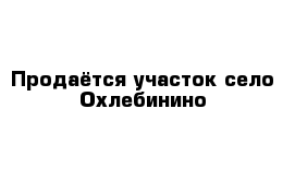 Продаётся участок село Охлебинино